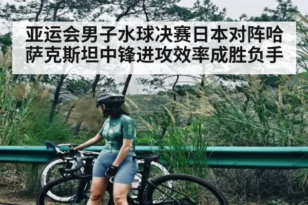 亚运会男子水球决赛日本对阵哈萨克斯坦中锋进攻效率成胜负手